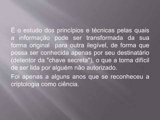 É o estudo dos princípios e técnicas pelas quais 
a informação pode ser transformada da sua 
forma original para outra ilegível, de forma que 
possa ser conhecida apenas por seu destinatário 
(detentor da "chave secreta"), o que a torna difícil 
de ser lida por alguém não autorizado. 
Foi apenas a alguns anos que se reconheceu a 
criptologia como ciência. 
 