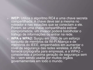  WEP: Utiliza o algoritmo RC4 e uma chave secreta 
compartilhada. A chave deve ser a mesma no 
roteador e nas estações que se conectam a ele. 
Porém, se uma chave compartilhada estiver 
comprometida, um invasor poderá bisbilhotar o 
tráfego de informações ou entrar na rede. 
 WPA e WPA2: Surgiu em 2003 de um esforço 
conjunto de membros da Wi-Fi Aliança e de 
membros do IEEE, empenhados em aumentar o 
nível de segurança das redes wireless. A WPA 
fornece criptografia para empresas, e a WPA2 – 
considerada a próxima geração de segurança sem 
fio – vem sendo usada por muitos órgãos 
governamentais em todo o mundo. 
 