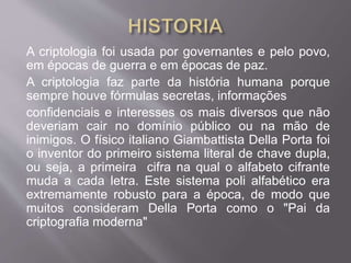 A criptologia foi usada por governantes e pelo povo, 
em épocas de guerra e em épocas de paz. 
A criptologia faz parte da história humana porque 
sempre houve fórmulas secretas, informações 
confidenciais e interesses os mais diversos que não 
deveriam cair no domínio público ou na mão de 
inimigos. O físico italiano Giambattista Della Porta foi 
o inventor do primeiro sistema literal de chave dupla, 
ou seja, a primeira cifra na qual o alfabeto cifrante 
muda a cada letra. Este sistema poli alfabético era 
extremamente robusto para a época, de modo que 
muitos consideram Della Porta como o "Pai da 
criptografia moderna" 
 