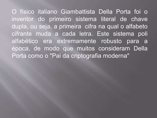 O físico italiano Giambattista Della Porta foi o 
inventor do primeiro sistema literal de chave 
dupla, ou seja, a primeira cifra na qual o alfabeto 
cifrante muda a cada letra. Este sistema poli 
alfabético era extremamente robusto para a 
época, de modo que muitos consideram Della 
Porta como o "Pai da criptografia moderna" 
 