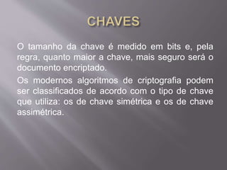 O tamanho da chave é medido em bits e, pela 
regra, quanto maior a chave, mais seguro será o 
documento encriptado. 
Os modernos algoritmos de criptografia podem 
ser classificados de acordo com o tipo de chave 
que utiliza: os de chave simétrica e os de chave 
assimétrica. 
 