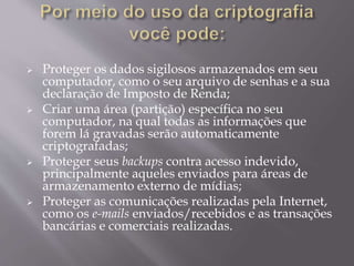  Proteger os dados sigilosos armazenados em seu 
computador, como o seu arquivo de senhas e a sua 
declaração de Imposto de Renda; 
 Criar uma área (partição) específica no seu 
computador, na qual todas as informações que 
forem lá gravadas serão automaticamente 
criptografadas; 
 Proteger seus backups contra acesso indevido, 
principalmente aqueles enviados para áreas de 
armazenamento externo de mídias; 
 Proteger as comunicações realizadas pela Internet, 
como os e-mails enviados/recebidos e as transações 
bancárias e comerciais realizadas. 
 