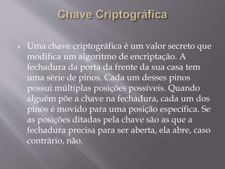  Uma chave criptográfica é um valor secreto que 
modifica um algoritmo de encriptação. A 
fechadura da porta da frente da sua casa tem 
uma série de pinos. Cada um desses pinos 
possui múltiplas posições possíveis. Quando 
alguém põe a chave na fechadura, cada um dos 
pinos é movido para uma posição específica. Se 
as posições ditadas pela chave são as que a 
fechadura precisa para ser aberta, ela abre, caso 
contrário, não. 
 