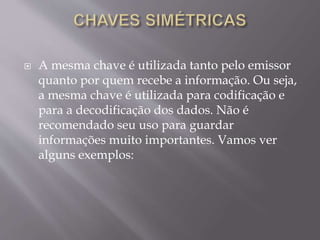  A mesma chave é utilizada tanto pelo emissor 
quanto por quem recebe a informação. Ou seja, 
a mesma chave é utilizada para codificação e 
para a decodificação dos dados. Não é 
recomendado seu uso para guardar 
informações muito importantes. Vamos ver 
alguns exemplos: 
 
