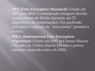  DES (Data Encryption Standard): Criado em 
1977 pela IBM, é considerado inseguro devido 
a suas chaves de 56-bits (permite até 72 
quatrilhões de combinações). Foi quebrado 
utilizando o método de “força bruta” (tentativa 
e erro); 
 IDEA (International Data Encryption 
Algorithm): Criado em 1991 por James Massey 
e Xuejia Lai. Utiliza chaves 128-bits e possui 
estrutura parecida com a do DES; 
 