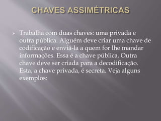  Trabalha com duas chaves: uma privada e 
outra pública. Alguém deve criar uma chave de 
codificação e enviá-la a quem for lhe mandar 
informações. Essa é a chave pública. Outra 
chave deve ser criada para a decodificação. 
Esta, a chave privada, é secreta. Veja alguns 
exemplos: 
 
