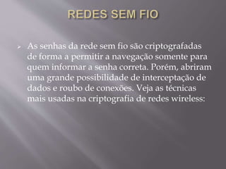  As senhas da rede sem fio são criptografadas 
de forma a permitir a navegação somente para 
quem informar a senha correta. Porém, abriram 
uma grande possibilidade de interceptação de 
dados e roubo de conexões. Veja as técnicas 
mais usadas na criptografia de redes wireless: 
 