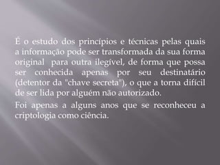 É o estudo dos princípios e técnicas pelas quais 
a informação pode ser transformada da sua forma 
original para outra ilegível, de forma que possa 
ser conhecida apenas por seu destinatário 
(detentor da "chave secreta"), o que a torna difícil 
de ser lida por alguém não autorizado. 
Foi apenas a alguns anos que se reconheceu a 
criptologia como ciência. 
 