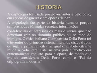 A criptologia foi usada por governantes e pelo povo, 
em épocas de guerra e em épocas de paz. 
A criptologia faz parte da história humana porque 
sempre houve fórmulas secretas, informações 
confidenciais e interesses os mais diversos que não 
deveriam cair no domínio público ou na mão de 
inimigos. O físico italiano Giambattista Della Porta foi 
o inventor do primeiro sistema literal de chave dupla, 
ou seja, a primeira cifra na qual o alfabeto cifrante 
muda a cada letra. Este sistema poli alfabético era 
extremamente robusto para a época, de modo que 
muitos consideram Della Porta como o "Pai da 
criptografia moderna" 
 