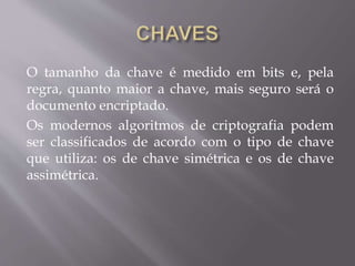 O tamanho da chave é medido em bits e, pela 
regra, quanto maior a chave, mais seguro será o 
documento encriptado. 
Os modernos algoritmos de criptografia podem 
ser classificados de acordo com o tipo de chave 
que utiliza: os de chave simétrica e os de chave 
assimétrica. 
 