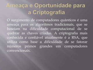 O surgimento de computadores quânticos é uma 
ameaça para os algoritmos tradicionais, que se 
baseiam na dificuldade computacional de se 
quebrar as chaves criadas. A criptografia mais 
conhecida e confiável atualmente é a RSA, que 
utiliza como base a dificuldade de se fatorar 
números primos grandes em computadores 
convencionais. 
 