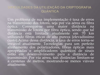 Um problema de sua implementação é taxa de erros 
na transmissão dos fótons, seja por via aérea ou fibra 
óptica. Consegue-se uma maior distância na 
transmissão de fótons por fibra óptica, sendo que tal 
distância está limitada atualmente em 70 km 
utilizando fibras óticas de alta pureza (elevadíssimo 
custo).Acima dessa distância, a taxa de erros torna-se 
inviável atualmente. Tecnologias para um perfeito 
alinhamento dos polarizadores, fibras ópticas mais 
apropriadas e amplificadores quânticos de sinais 
estão em desenvolvimento para a distância de 
transmissão. Por via aérea, tais distâncias limitam-se 
a centenas de metros, mostrando-se menos viáveis 
atualmente. 
 