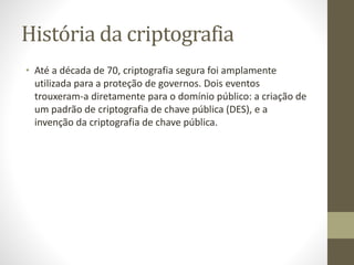 História da criptografia
• Até a década de 70, criptografia segura foi amplamente
utilizada para a proteção de governos. Dois eventos
trouxeram-a diretamente para o domínio público: a criação de
um padrão de criptografia de chave pública (DES), e a
invenção da criptografia de chave pública.
 