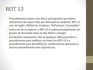 ROT 13
• Procedimento simples mas eficaz para garantir que textos
eletrônicos não sejam lidos por distração ou acidente. ROT-13
vem do inglês, ROTate by 13 places, "ROTacionar 13 posições".
• Como era de se esperar, o ROT-13 é usado principalmente em
grupos de discussão como as dos Yahoo e Google.
• Um detalhe importante: não há qualquer diferença entre o
procedimento para codificar um texto em ROT-13 e o
procedimento para decodificá-lo; simplesmente aplicamos o
mesmo procedimento uma segunda vez.
 
