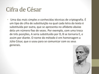 Cifra de César
• Uma das mais simples e conhecidas técnicas de criptografia. É
um tipo de cifra de substituição na qual cada letra do texto é
substituída por outra, que se apresenta no alfabeto abaixo
dela um número fixo de vezes. Por exemplo, com uma troca
de três posições, A seria substituído por D, B se tornaria E, e
assim por diante. O nome do método é em homenagem a
Júlio César, que o usou para se comunicar com os seus
generais.
 