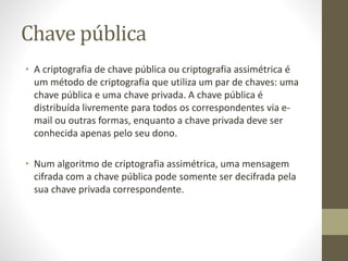 Chave pública
• A criptografia de chave pública ou criptografia assimétrica é
um método de criptografia que utiliza um par de chaves: uma
chave pública e uma chave privada. A chave pública é
distribuída livremente para todos os correspondentes via e-
mail ou outras formas, enquanto a chave privada deve ser
conhecida apenas pelo seu dono.
• Num algoritmo de criptografia assimétrica, uma mensagem
cifrada com a chave pública pode somente ser decifrada pela
sua chave privada correspondente.
 