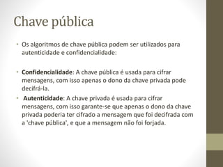 Chave pública
• Os algoritmos de chave pública podem ser utilizados para
autenticidade e confidencialidade:
• Confidencialidade: A chave pública é usada para cifrar
mensagens, com isso apenas o dono da chave privada pode
decifrá-la.
• Autenticidade: A chave privada é usada para cifrar
mensagens, com isso garante-se que apenas o dono da chave
privada poderia ter cifrado a mensagem que foi decifrada com
a 'chave pública', e que a mensagem não foi forjada.
 