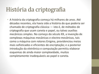 História da criptografia
• A história da criptografia começa há milhares de anos. Até
décadas recentes, ela havia sido a história do que poderia ser
chamado de criptografia clássica — isto é, de métodos de
criptografia que usam caneta e papel, ou talvez auxílios
mecânicos simples. No começo do século XX, a invenção de
complexas máquinas mecânicas e electro-mecânicas, tais
como a máquina com rotores Enigma, providenciou meios
mais sofisticados e eficientes de encriptação; e a posterior
introdução da eletrônica e computação permitiu elaborar
esquemas de ainda maior complexidade, muitos
completamente inadequáveis ao papel e caneta.
 