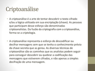 Criptoanálise
• A criptoanálise é a arte de tentar descobrir o texto cifrado
e/ou a lógica utilizada em sua encriptação (chave). As pessoas
que participam desse esforço são denominadas
criptoanalistas. Da fusão da criptografia com a criptoanálise,
forma-se a criptologia.
• A criptoanálise representa o esforço de descodificar ou
decifrar mensagens sem que se tenha o conhecimento prévio
da chave secreta que as gerou. As diversas técnicas de
criptoanálise são os caminhos que os analistas podem seguir
para conseguir descobrir ou quebrar a codificação das
mensagens que estiverem cifradas, e não apenas a simples
decifração de uma mensagem.
 