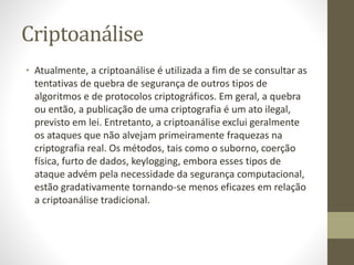 Criptoanálise
• Atualmente, a criptoanálise é utilizada a fim de se consultar as
tentativas de quebra de segurança de outros tipos de
algoritmos e de protocolos criptográficos. Em geral, a quebra
ou então, a publicação de uma criptografia é um ato ilegal,
previsto em lei. Entretanto, a criptoanálise exclui geralmente
os ataques que não alvejam primeiramente fraquezas na
criptografia real. Os métodos, tais como o suborno, coerção
física, furto de dados, keylogging, embora esses tipos de
ataque advém pela necessidade da segurança computacional,
estão gradativamente tornando-se menos eficazes em relação
a criptoanálise tradicional.
 