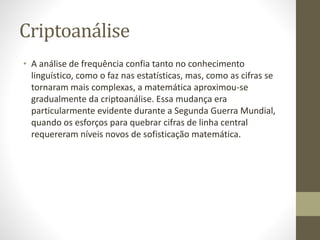 Criptoanálise
• A análise de frequência confia tanto no conhecimento
linguístico, como o faz nas estatísticas, mas, como as cifras se
tornaram mais complexas, a matemática aproximou-se
gradualmente da criptoanálise. Essa mudança era
particularmente evidente durante a Segunda Guerra Mundial,
quando os esforços para quebrar cifras de linha central
requereram níveis novos de sofisticação matemática.
 
