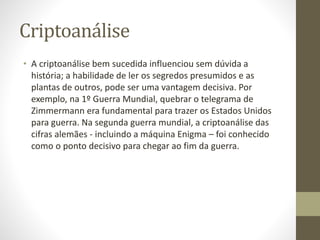 Criptoanálise
• A criptoanálise bem sucedida influenciou sem dúvida a
história; a habilidade de ler os segredos presumidos e as
plantas de outros, pode ser uma vantagem decisiva. Por
exemplo, na 1º Guerra Mundial, quebrar o telegrama de
Zimmermann era fundamental para trazer os Estados Unidos
para guerra. Na segunda guerra mundial, a criptoanálise das
cifras alemães - incluindo a máquina Enigma – foi conhecido
como o ponto decisivo para chegar ao fim da guerra.
 