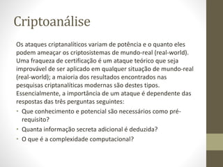 Criptoanálise
Os ataques criptanalíticos variam de potência e o quanto eles
podem ameaçar os criptosistemas de mundo-real (real-world).
Uma fraqueza de certificação é um ataque teórico que seja
improvável de ser aplicado em qualquer situação de mundo-real
(real-world); a maioria dos resultados encontrados nas
pesquisas criptanalíticas modernas são destes tipos.
Essencialmente, a importância de um ataque é dependente das
respostas das três perguntas seguintes:
• Que conhecimento e potencial são necessários como pré-
requisito?
• Quanta informação secreta adicional é deduzida?
• O que é a complexidade computacional?
 