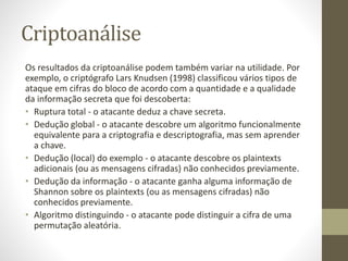 Criptoanálise
Os resultados da criptoanálise podem também variar na utilidade. Por
exemplo, o criptógrafo Lars Knudsen (1998) classificou vários tipos de
ataque em cifras do bloco de acordo com a quantidade e a qualidade
da informação secreta que foi descoberta:
• Ruptura total - o atacante deduz a chave secreta.
• Dedução global - o atacante descobre um algoritmo funcionalmente
equivalente para a criptografia e descriptografia, mas sem aprender
a chave.
• Dedução (local) do exemplo - o atacante descobre os plaintexts
adicionais (ou as mensagens cifradas) não conhecidos previamente.
• Dedução da informação - o atacante ganha alguma informação de
Shannon sobre os plaintexts (ou as mensagens cifradas) não
conhecidos previamente.
• Algoritmo distinguindo - o atacante pode distinguir a cifra de uma
permutação aleatória.
 