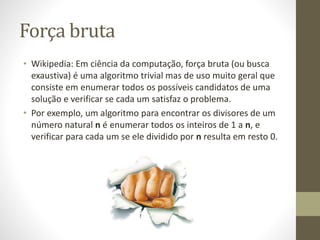 Força bruta
• Wikipedia: Em ciência da computação, força bruta (ou busca
exaustiva) é uma algoritmo trivial mas de uso muito geral que
consiste em enumerar todos os possíveis candidatos de uma
solução e verificar se cada um satisfaz o problema.
• Por exemplo, um algoritmo para encontrar os divisores de um
número natural n é enumerar todos os inteiros de 1 a n, e
verificar para cada um se ele dividido por n resulta em resto 0.
 