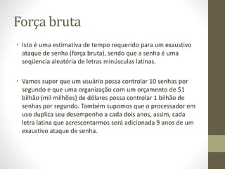 Força bruta
• Isto é uma estimativa de tempo requerido para um exaustivo
ataque de senha (força bruta), sendo que a senha é uma
seqüencia aleatória de letras minúsculas latinas.
• Vamos supor que um usuário possa controlar 10 senhas por
segundo e que uma organização com um orçamento de $1
bilhão (mil milhões) de dólares possa controlar 1 bilhão de
senhas por segundo. Também supomos que o processador em
uso duplica seu desempenho a cada dois anos, assim, cada
letra latina que acrescentarmos será adicionada 9 anos de um
exaustivo ataque de senha.
 