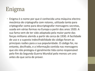 Enigma
• Enigma é o nome por que é conhecida uma máquina electro-
mecânica de criptografia com rotores, utilizada tanto para
criptografar como para descriptografar mensagens secretas,
usada em várias formas na Europa a partir dos anos 1920. A
sua fama vem de ter sido adaptada pela maior parte das
forças militares alemãs a partir de cerca de 1930. A facilidade
de uso e a suposta indecifrabilidade do código foram as
principais razões para a sua popularidade. O código foi, no
entanto, decifrado, e a informação contida nas mensagens
que ele não protegeu é geralmente tida como responsável
pelo fim da Segunda Guerra Mundial pelo menos um ano
antes do que seria de prever.
 