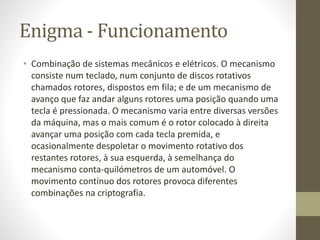 Enigma - Funcionamento
• Combinação de sistemas mecânicos e elétricos. O mecanismo
consiste num teclado, num conjunto de discos rotativos
chamados rotores, dispostos em fila; e de um mecanismo de
avanço que faz andar alguns rotores uma posição quando uma
tecla é pressionada. O mecanismo varia entre diversas versões
da máquina, mas o mais comum é o rotor colocado à direita
avançar uma posição com cada tecla premida, e
ocasionalmente despoletar o movimento rotativo dos
restantes rotores, à sua esquerda, à semelhança do
mecanismo conta-quilómetros de um automóvel. O
movimento contínuo dos rotores provoca diferentes
combinações na criptografia.
 