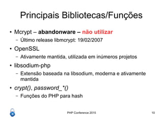 PHP Conference 2015 10
Principais Bibliotecas/Funções
● Mcrypt – abandonware – não utilizar
– Último release libmcrypt: 19/02/2007
● OpenSSL
– Ativamente mantida, utilizada em inúmeros projetos
● libsodium-php
– Extensão baseada na libsodium, moderna e ativamente
mantida
● crypt(), password_*()
– Funções do PHP para hash
 