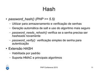 PHP Conference 2015 11
Hash
● password_hash() (PHP >= 5.5)
– Utilizar para armazenamento e verificação de senhas
– Geração automática de salt e uso do algoritmo mais seguro
– password_needs_rehash() verifica se a senha precisa ser
hasheada novamente
– password_verify() verificação simples de senha para
autenticação
● Extensão HASH
– Habilitada por padrão
– Suporta HMAC e principais algoritmos
 