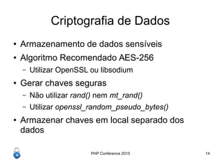PHP Conference 2015 14
Criptografia de Dados
● Armazenamento de dados sensíveis
● Algoritmo Recomendado AES-256
– Utilizar OpenSSL ou libsodium
● Gerar chaves seguras
– Não utilizar rand() nem mt_rand()
– Utilizar openssl_random_pseudo_bytes()
● Armazenar chaves em local separado dos
dados
 