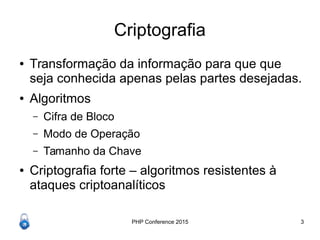 PHP Conference 2015 3
Criptografia
● Transformação da informação para que que
seja conhecida apenas pelas partes desejadas.
● Algoritmos
– Cifra de Bloco
– Modo de Operação
– Tamanho da Chave
● Criptografia forte – algoritmos resistentes à
ataques criptoanalíticos
 