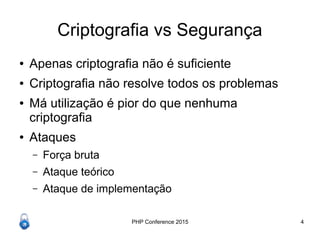 PHP Conference 2015 4
Criptografia vs Segurança
● Apenas criptografia não é suficiente
● Criptografia não resolve todos os problemas
● Má utilização é pior do que nenhuma
criptografia
● Ataques
– Força bruta
– Ataque teórico
– Ataque de implementação
 
