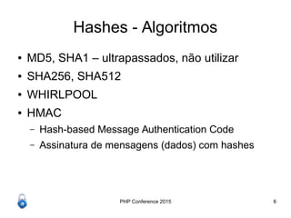 PHP Conference 2015 6
Hashes - Algoritmos
● MD5, SHA1 – ultrapassados, não utilizar
● SHA256, SHA512
● WHIRLPOOL
● HMAC
– Hash-based Message Authentication Code
– Assinatura de mensagens (dados) com hashes
 