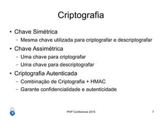 PHP Conference 2015 7
Criptografia
● Chave Simétrica
– Mesma chave utilizada para criptografar e descriptografar
● Chave Assimétrica
– Uma chave para criptografar
– Uma chave para descriptografar
● Criptografia Autenticada
– Combinação de Criptografia + HMAC
– Garante confidencialidade e autenticidade
 