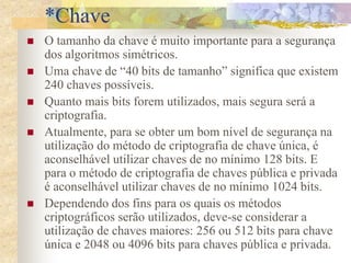 *Chave
 O tamanho da chave é muito importante para a segurança
dos algoritmos simétricos.
 Uma chave de “40 bits de tamanho” significa que existem
240 chaves possíveis.
 Quanto mais bits forem utilizados, mais segura será a
criptografia.
 Atualmente, para se obter um bom nível de segurança na
utilização do método de criptografia de chave única, é
aconselhável utilizar chaves de no mínimo 128 bits. E
para o método de criptografia de chaves pública e privada
é aconselhável utilizar chaves de no mínimo 1024 bits.
 Dependendo dos fins para os quais os métodos
criptográficos serão utilizados, deve-se considerar a
utilização de chaves maiores: 256 ou 512 bits para chave
única e 2048 ou 4096 bits para chaves pública e privada.
 