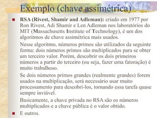  RSA (Rivest, Shamir and Adleman): criado em 1977 por
Ron Rivest, Adi Shamir e Len Adleman nos laboratórios do
MIT (Massachusetts Institute of Technology), é um dos
algoritmos de chave assimétrica mais usados.
Nesse algoritmo, números primos são utilizados da seguinte
forma: dois números primos são multiplicados para se obter
um terceiro valor. Porém, descobrir os dois primeiros
números a partir do terceiro (ou seja, fazer uma fatoração) é
muito trabalhoso.
Se dois números primos grandes (realmente grandes) forem
usados na multiplicação, será necessário usar muito
processamento para descobrí-los, tornando essa tarefa quase
sempre inviável.
Basicamente, a chave privada no RSA são os números
multiplicados e a chave pública é o valor obtido.
 E outros.
Exemplo (chave assimétrica)
 