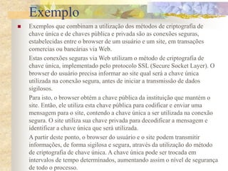Exemplo
 Exemplos que combinam a utilização dos métodos de criptografia de
chave única e de chaves pública e privada são as conexões seguras,
estabelecidas entre o browser de um usuário e um site, em transações
comercias ou bancárias via Web.
Estas conexões seguras via Web utilizam o método de criptografia de
chave única, implementado pelo protocolo SSL (Secure Socket Layer). O
browser do usuário precisa informar ao site qual será a chave única
utilizada na conexão segura, antes de iniciar a transmissão de dados
sigilosos.
Para isto, o browser obtém a chave pública da instituição que mantém o
site. Então, ele utiliza esta chave pública para codificar e enviar uma
mensagem para o site, contendo a chave única a ser utilizada na conexão
segura. O site utiliza sua chave privada para decodificar a mensagem e
identificar a chave única que será utilizada.
A partir deste ponto, o browser do usuário e o site podem transmitir
informações, de forma sigilosa e segura, através da utilização do método
de criptografia de chave única. A chave única pode ser trocada em
intervalos de tempo determinados, aumentando assim o nível de segurança
de todo o processo.
 