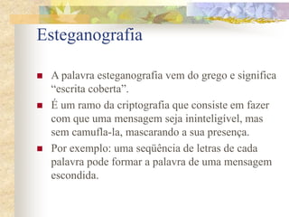 Esteganografia
 A palavra esteganografia vem do grego e significa
“escrita coberta”.
 É um ramo da criptografia que consiste em fazer
com que uma mensagem seja ininteligível, mas
sem camufla-la, mascarando a sua presença.
 Por exemplo: uma seqüência de letras de cada
palavra pode formar a palavra de uma mensagem
escondida.
 