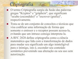 Criptografia
 O termo Criptografia surgiu da fusão das palavras
gregas "Kryptos" e "gráphein", que significam
"oculto (escondido)" e "escrever (grafia)",
respectivamente.
 Trata-se de um conjunto de conceitos e técnicas que
visa codificar uma informação de forma que
somente o emissor e o receptor possam acessa-la,
evitando que um intruso consiga interpreta-la.
 A RFC 2828 define criptografia como a ciência
matemática que lida com a transformação de dados
para mudar seu significado am algo ininteligível
para o inimigo, isto é, esconder seu conteúdo
semântico prevenindo sua alteração ou seu uso sem
autorização.
 