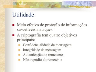 Utilidade
 Meio efetivo de proteção de informações
suscetíveis a ataques.
 A criptografia tem quatro objetivos
principais:
 Confidencialidade da mensagem
 Integridade da mensagem
 Autenticação do remetente
 Não-repúdio do remetente
 