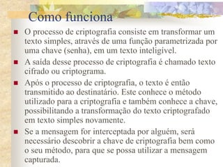 Como funciona
 O processo de criptografia consiste em transformar um
texto simples, através de uma função parametrizada por
uma chave (senha), em um texto inteligível.
 A saída desse processo de criptografia é chamado texto
cifrado ou criptograma.
 Após o processo de criptografia, o texto é então
transmitido ao destinatário. Este conhece o método
utilizado para a criptografia e também conhece a chave,
possibilitando a transformação do texto criptografado
em texto simples novamente.
 Se a mensagem for interceptada por alguém, será
necessário descobrir a chave de criptografia bem como
o seu método, para que se possa utilizar a mensagem
capturada.
 