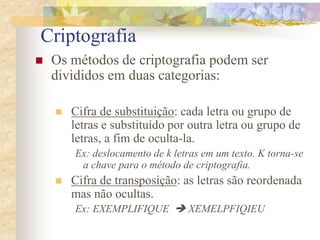 Criptografia
 Os métodos de criptografia podem ser
divididos em duas categorias:
 Cifra de substituição: cada letra ou grupo de
letras e substituído por outra letra ou grupo de
letras, a fim de oculta-la.
Ex: deslocamento de k letras em um texto. K torna-se
a chave para o método de criptografia.
 Cifra de transposição: as letras são reordenada
mas não ocultas.
Ex: EXEMPLIFIQUE  XEMELPFIQIEU
 
