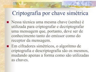 Criptografia por chave simétrica
 Nessa técnica uma mesma chave (senha) é
utilizada para criptografar e decriptografar
uma mensagem que, portanto, deve ser de
conhecimento tanto do emissor como do
receptor da mensagem.
 Em cifradores simétricos, o algoritmo de
criptografia e descriptografia são os mesmos,
mudando apenas a forma como são utilizadas
as chaves.
 