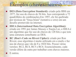 Exemplos (chave simétrica)
 DES (Data Encryption Standard): criado pela IBM em
1977, faz uso de chaves de 56 bits. Isso corresponde a 72
quadrilhões de combinações.Em 1997, ele foi quebrado
por técnicas de "força bruta" (tentativa e erro) em um
desafio promovido na internet;
 IDEA (International Data Encryption Algorithm):
criado em 1991 por James Massey e Xuejia Lai, o IDEA é
um algoritmo que faz uso de chaves de 128 bits e que tem
uma estrutura semelhante ao DES.
 RC (Ron's Code ou Rivest Cipher): criado por Ron
Rivest, esse algoritmo é muito utilizado em e-mails e faz
uso de chaves que vão de 8 a 1024 bits. Possui várias
versões: RC2, RC4, RC5 e RC6. Essencialmente, cada
versão difere da outra por trabalhar com chaves maiores.
 E outros.
 