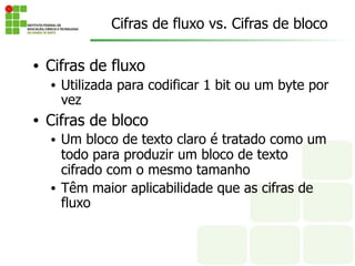 Cifras de fluxo vs. Cifras de bloco
• Cifras de fluxo
• Utilizada para codificar 1 bit ou um byte por
vez
• Cifras de bloco
• Um bloco de texto claro é tratado como um
todo para produzir um bloco de texto
cifrado com o mesmo tamanho
• Têm maior aplicabilidade que as cifras de
fluxo
 